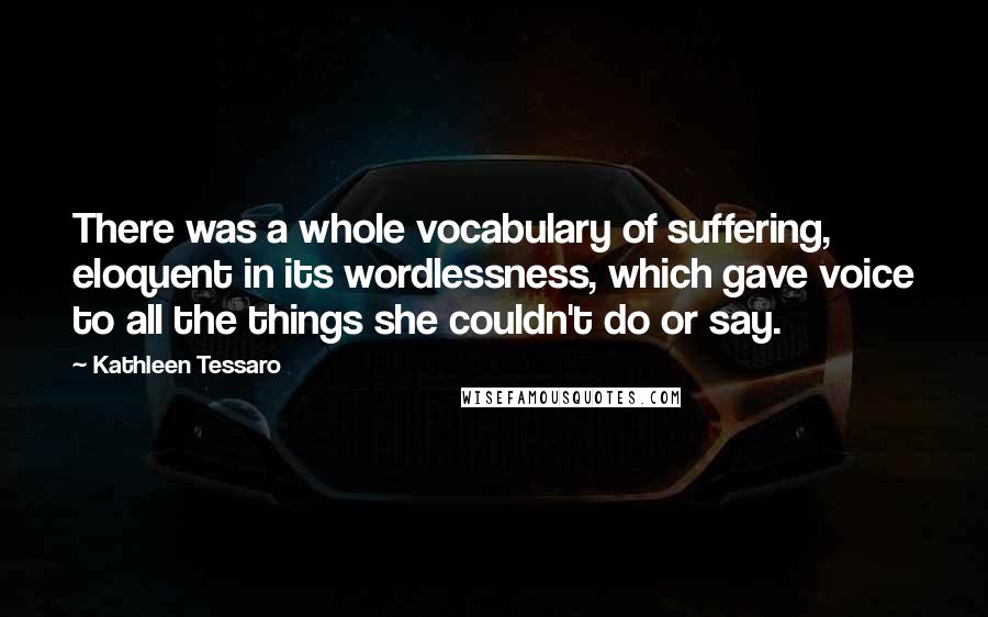 Kathleen Tessaro Quotes: There was a whole vocabulary of suffering, eloquent in its wordlessness, which gave voice to all the things she couldn't do or say.