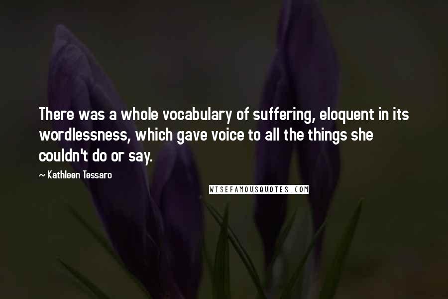 Kathleen Tessaro Quotes: There was a whole vocabulary of suffering, eloquent in its wordlessness, which gave voice to all the things she couldn't do or say.