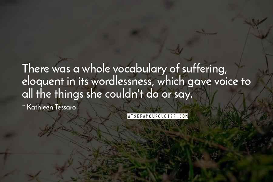 Kathleen Tessaro Quotes: There was a whole vocabulary of suffering, eloquent in its wordlessness, which gave voice to all the things she couldn't do or say.