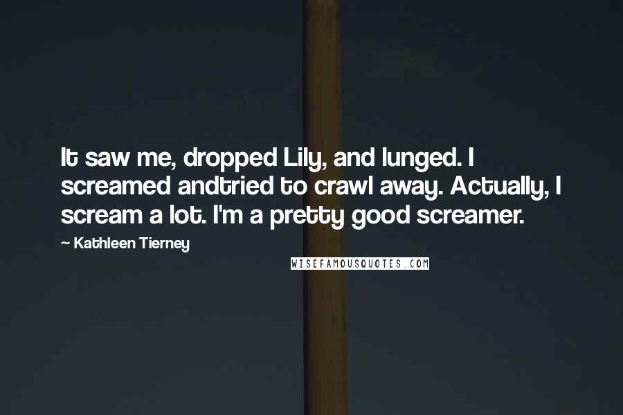 Kathleen Tierney Quotes: It saw me, dropped Lily, and lunged. I screamed andtried to crawl away. Actually, I scream a lot. I'm a pretty good screamer.