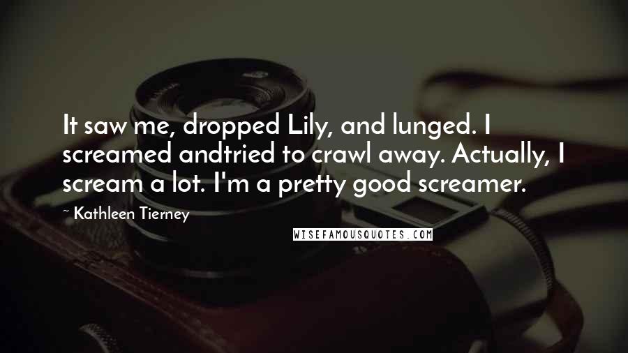 Kathleen Tierney Quotes: It saw me, dropped Lily, and lunged. I screamed andtried to crawl away. Actually, I scream a lot. I'm a pretty good screamer.