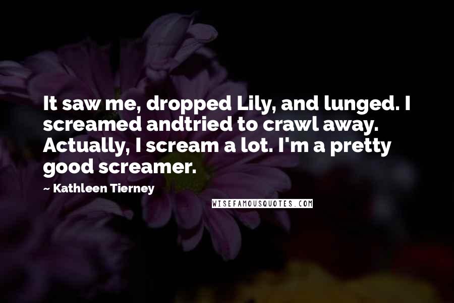 Kathleen Tierney Quotes: It saw me, dropped Lily, and lunged. I screamed andtried to crawl away. Actually, I scream a lot. I'm a pretty good screamer.