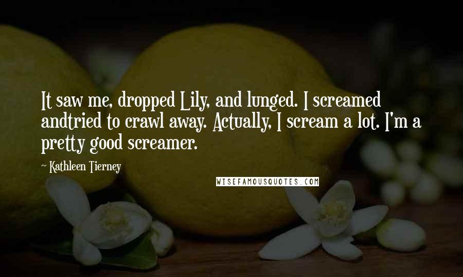 Kathleen Tierney Quotes: It saw me, dropped Lily, and lunged. I screamed andtried to crawl away. Actually, I scream a lot. I'm a pretty good screamer.