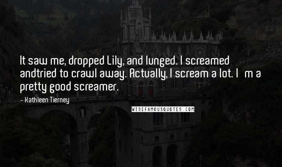 Kathleen Tierney Quotes: It saw me, dropped Lily, and lunged. I screamed andtried to crawl away. Actually, I scream a lot. I'm a pretty good screamer.