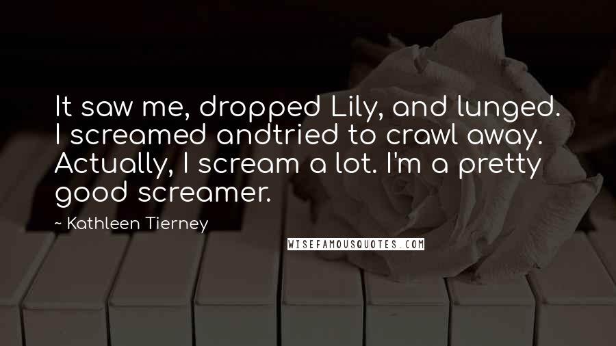 Kathleen Tierney Quotes: It saw me, dropped Lily, and lunged. I screamed andtried to crawl away. Actually, I scream a lot. I'm a pretty good screamer.