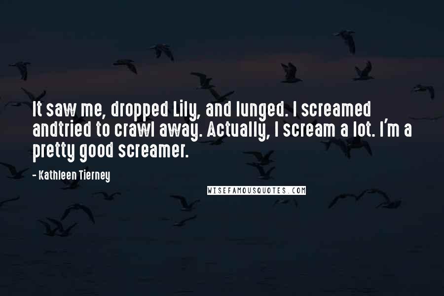 Kathleen Tierney Quotes: It saw me, dropped Lily, and lunged. I screamed andtried to crawl away. Actually, I scream a lot. I'm a pretty good screamer.