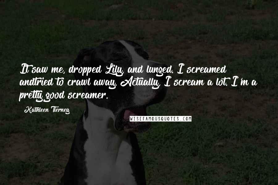 Kathleen Tierney Quotes: It saw me, dropped Lily, and lunged. I screamed andtried to crawl away. Actually, I scream a lot. I'm a pretty good screamer.