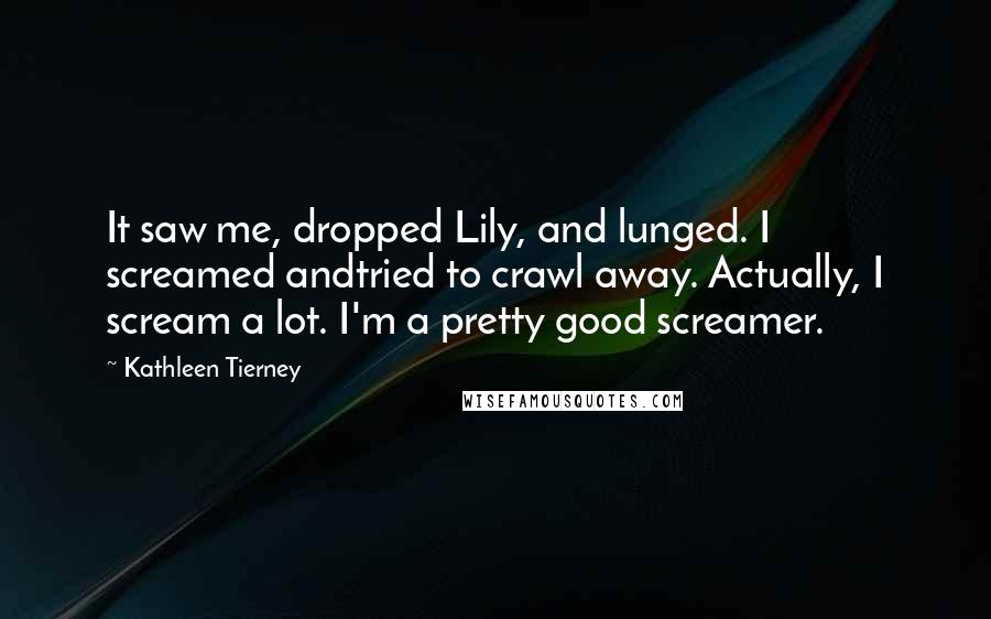 Kathleen Tierney Quotes: It saw me, dropped Lily, and lunged. I screamed andtried to crawl away. Actually, I scream a lot. I'm a pretty good screamer.