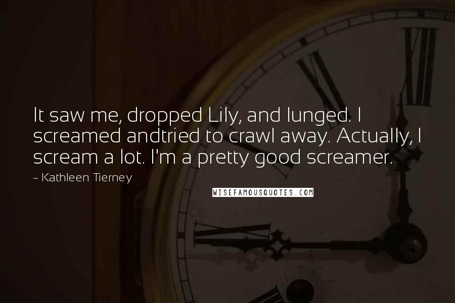 Kathleen Tierney Quotes: It saw me, dropped Lily, and lunged. I screamed andtried to crawl away. Actually, I scream a lot. I'm a pretty good screamer.