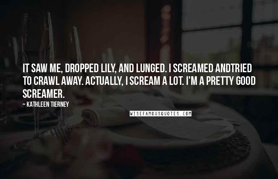 Kathleen Tierney Quotes: It saw me, dropped Lily, and lunged. I screamed andtried to crawl away. Actually, I scream a lot. I'm a pretty good screamer.