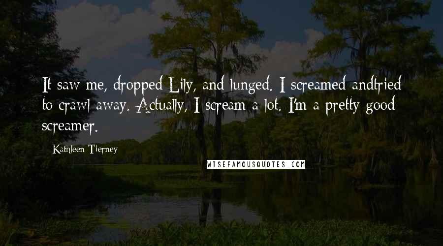 Kathleen Tierney Quotes: It saw me, dropped Lily, and lunged. I screamed andtried to crawl away. Actually, I scream a lot. I'm a pretty good screamer.