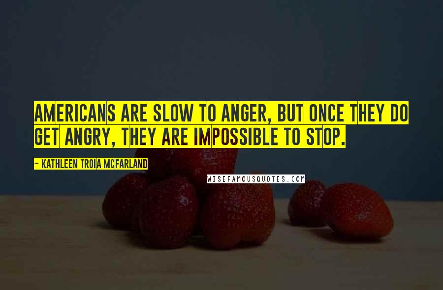 Kathleen Troia McFarland Quotes: Americans are slow to anger, but once they do get angry, they are impossible to stop.
