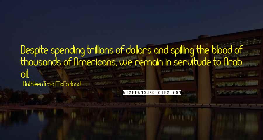 Kathleen Troia McFarland Quotes: Despite spending trillions of dollars and spilling the blood of thousands of Americans, we remain in servitude to Arab oil.