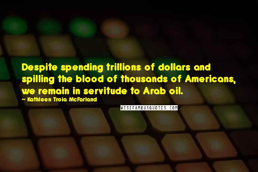 Kathleen Troia McFarland Quotes: Despite spending trillions of dollars and spilling the blood of thousands of Americans, we remain in servitude to Arab oil.