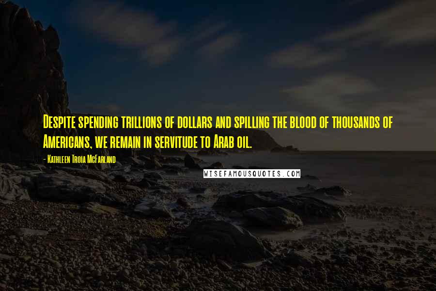 Kathleen Troia McFarland Quotes: Despite spending trillions of dollars and spilling the blood of thousands of Americans, we remain in servitude to Arab oil.
