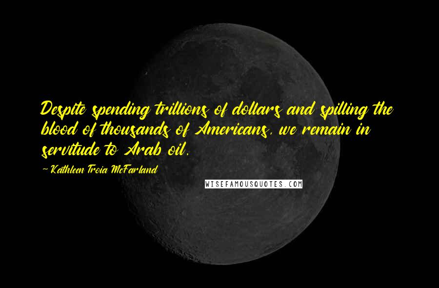Kathleen Troia McFarland Quotes: Despite spending trillions of dollars and spilling the blood of thousands of Americans, we remain in servitude to Arab oil.