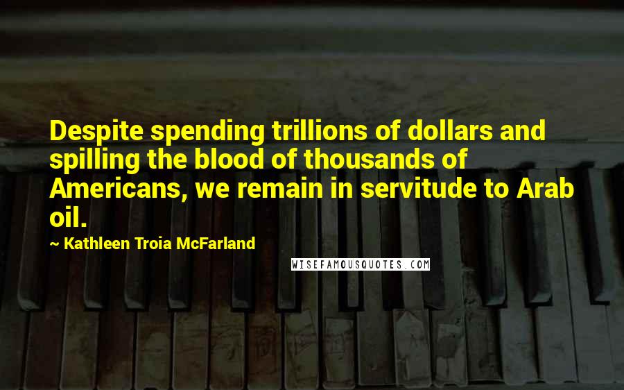 Kathleen Troia McFarland Quotes: Despite spending trillions of dollars and spilling the blood of thousands of Americans, we remain in servitude to Arab oil.