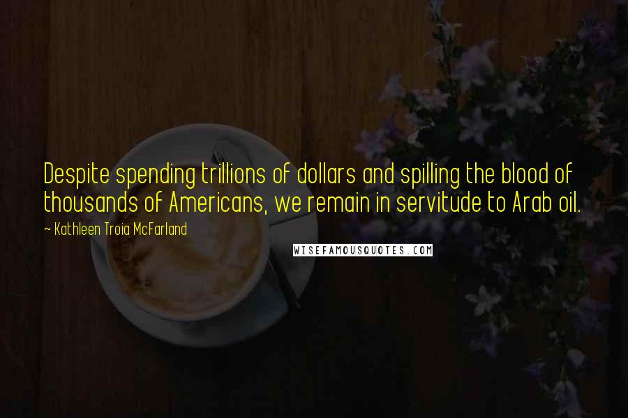 Kathleen Troia McFarland Quotes: Despite spending trillions of dollars and spilling the blood of thousands of Americans, we remain in servitude to Arab oil.