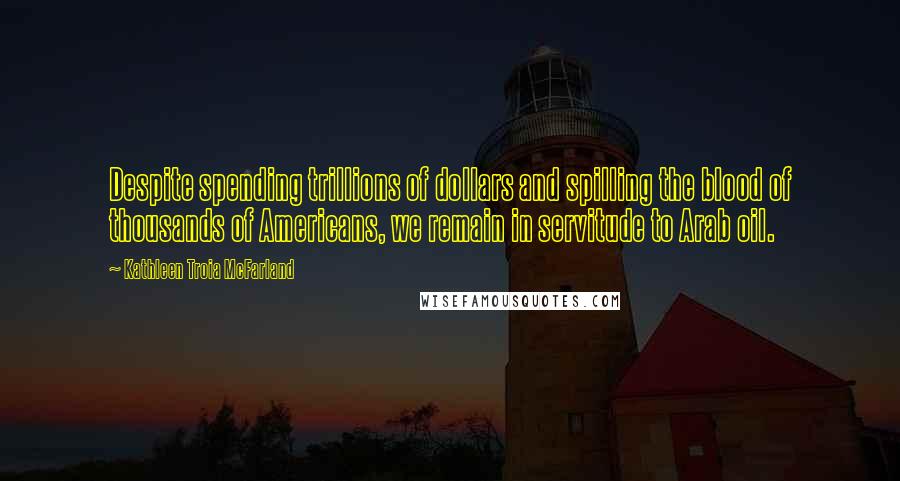 Kathleen Troia McFarland Quotes: Despite spending trillions of dollars and spilling the blood of thousands of Americans, we remain in servitude to Arab oil.