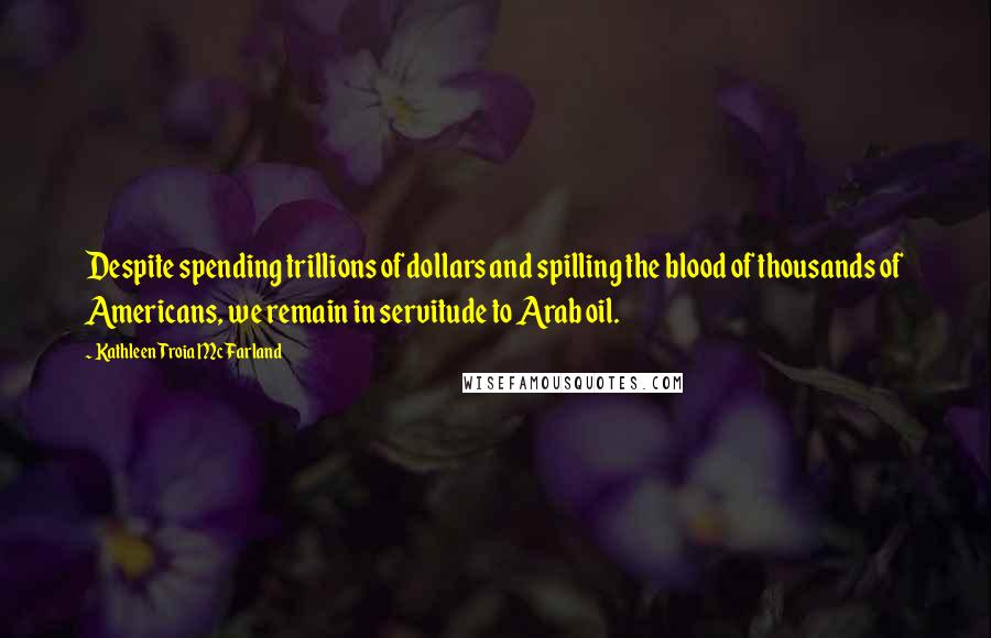 Kathleen Troia McFarland Quotes: Despite spending trillions of dollars and spilling the blood of thousands of Americans, we remain in servitude to Arab oil.