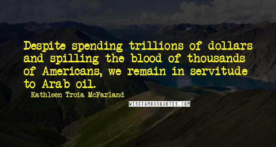 Kathleen Troia McFarland Quotes: Despite spending trillions of dollars and spilling the blood of thousands of Americans, we remain in servitude to Arab oil.