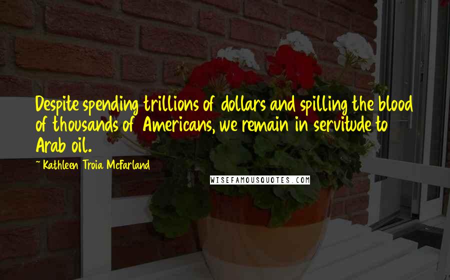 Kathleen Troia McFarland Quotes: Despite spending trillions of dollars and spilling the blood of thousands of Americans, we remain in servitude to Arab oil.