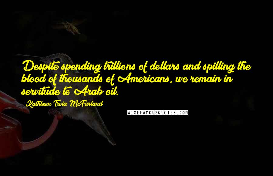 Kathleen Troia McFarland Quotes: Despite spending trillions of dollars and spilling the blood of thousands of Americans, we remain in servitude to Arab oil.