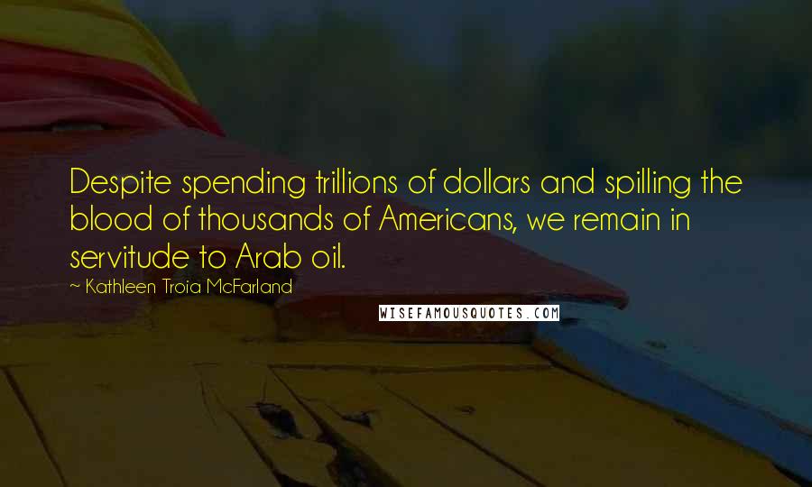 Kathleen Troia McFarland Quotes: Despite spending trillions of dollars and spilling the blood of thousands of Americans, we remain in servitude to Arab oil.