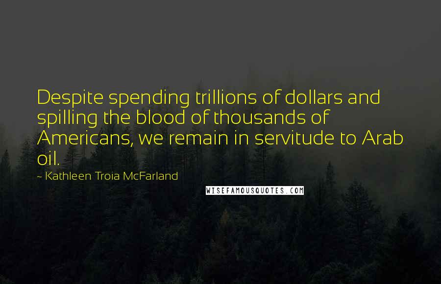 Kathleen Troia McFarland Quotes: Despite spending trillions of dollars and spilling the blood of thousands of Americans, we remain in servitude to Arab oil.