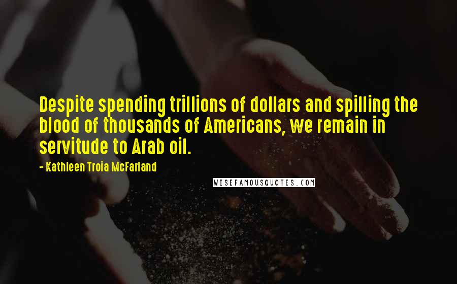 Kathleen Troia McFarland Quotes: Despite spending trillions of dollars and spilling the blood of thousands of Americans, we remain in servitude to Arab oil.