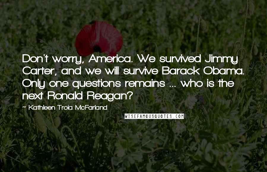 Kathleen Troia McFarland Quotes: Don't worry, America. We survived Jimmy Carter, and we will survive Barack Obama. Only one questions remains ... who is the next Ronald Reagan?