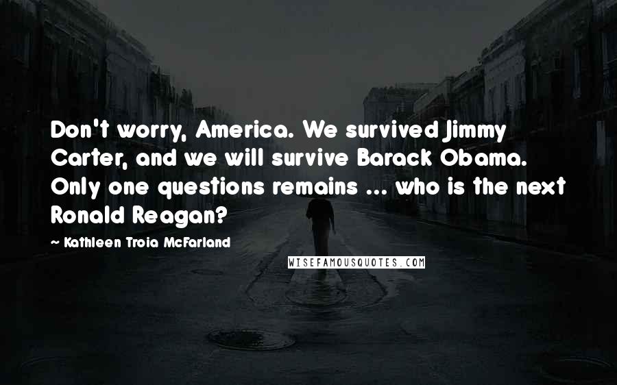 Kathleen Troia McFarland Quotes: Don't worry, America. We survived Jimmy Carter, and we will survive Barack Obama. Only one questions remains ... who is the next Ronald Reagan?