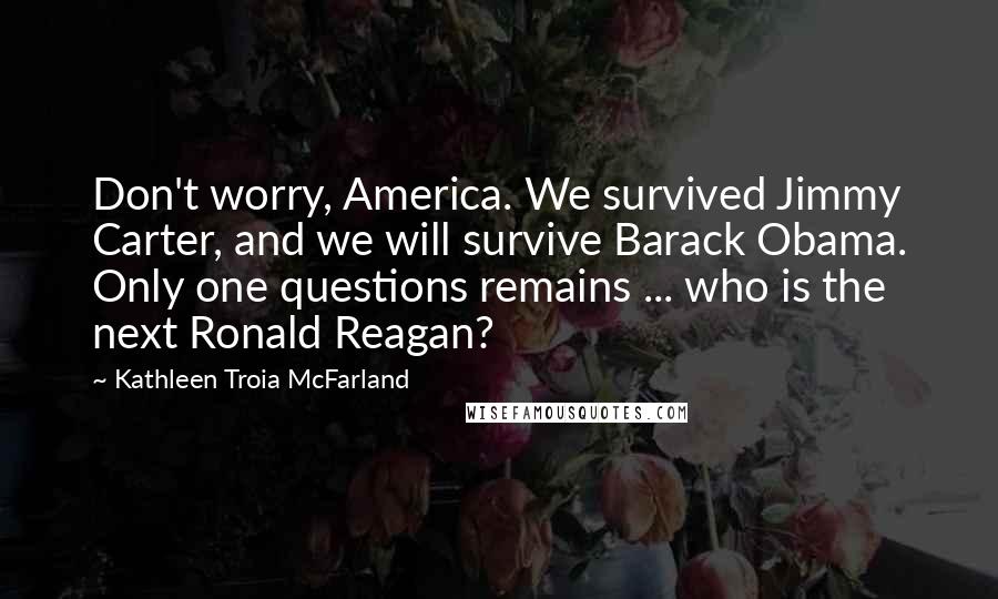 Kathleen Troia McFarland Quotes: Don't worry, America. We survived Jimmy Carter, and we will survive Barack Obama. Only one questions remains ... who is the next Ronald Reagan?