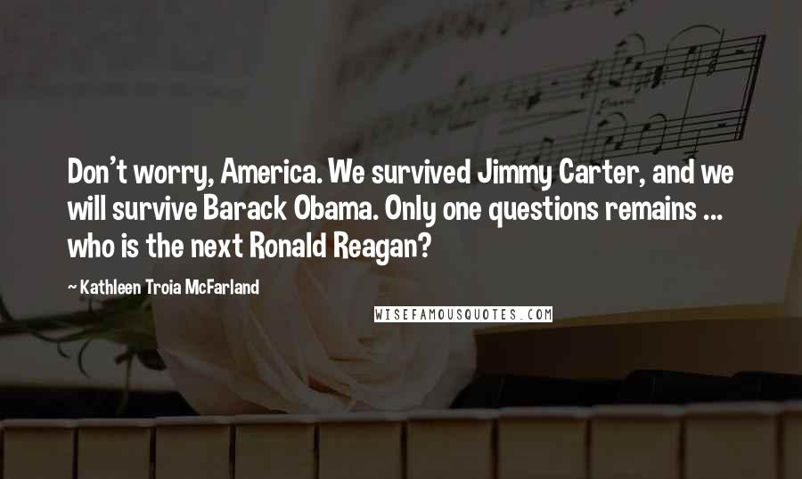 Kathleen Troia McFarland Quotes: Don't worry, America. We survived Jimmy Carter, and we will survive Barack Obama. Only one questions remains ... who is the next Ronald Reagan?