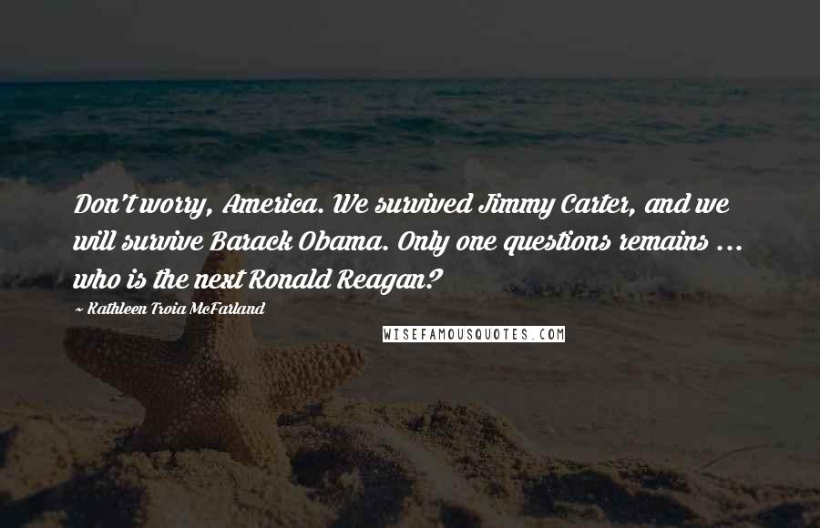 Kathleen Troia McFarland Quotes: Don't worry, America. We survived Jimmy Carter, and we will survive Barack Obama. Only one questions remains ... who is the next Ronald Reagan?