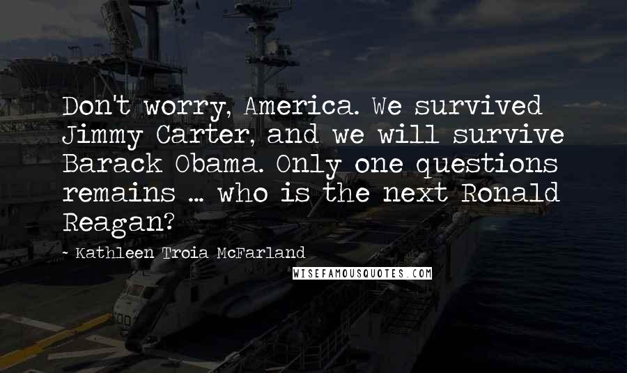 Kathleen Troia McFarland Quotes: Don't worry, America. We survived Jimmy Carter, and we will survive Barack Obama. Only one questions remains ... who is the next Ronald Reagan?