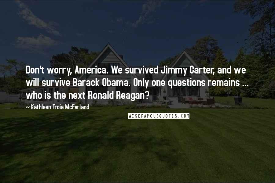Kathleen Troia McFarland Quotes: Don't worry, America. We survived Jimmy Carter, and we will survive Barack Obama. Only one questions remains ... who is the next Ronald Reagan?