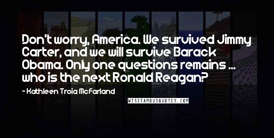 Kathleen Troia McFarland Quotes: Don't worry, America. We survived Jimmy Carter, and we will survive Barack Obama. Only one questions remains ... who is the next Ronald Reagan?