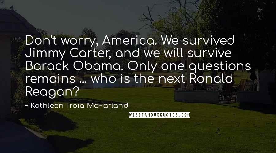 Kathleen Troia McFarland Quotes: Don't worry, America. We survived Jimmy Carter, and we will survive Barack Obama. Only one questions remains ... who is the next Ronald Reagan?
