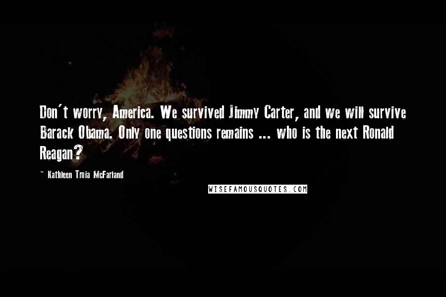 Kathleen Troia McFarland Quotes: Don't worry, America. We survived Jimmy Carter, and we will survive Barack Obama. Only one questions remains ... who is the next Ronald Reagan?