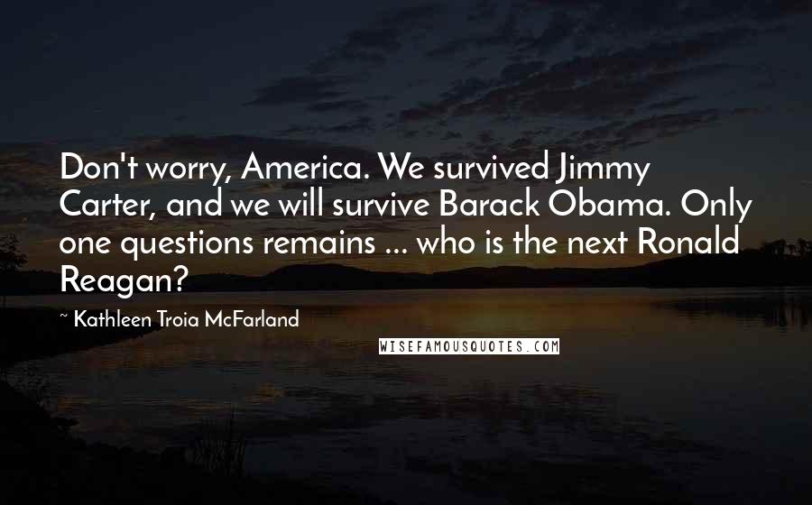 Kathleen Troia McFarland Quotes: Don't worry, America. We survived Jimmy Carter, and we will survive Barack Obama. Only one questions remains ... who is the next Ronald Reagan?