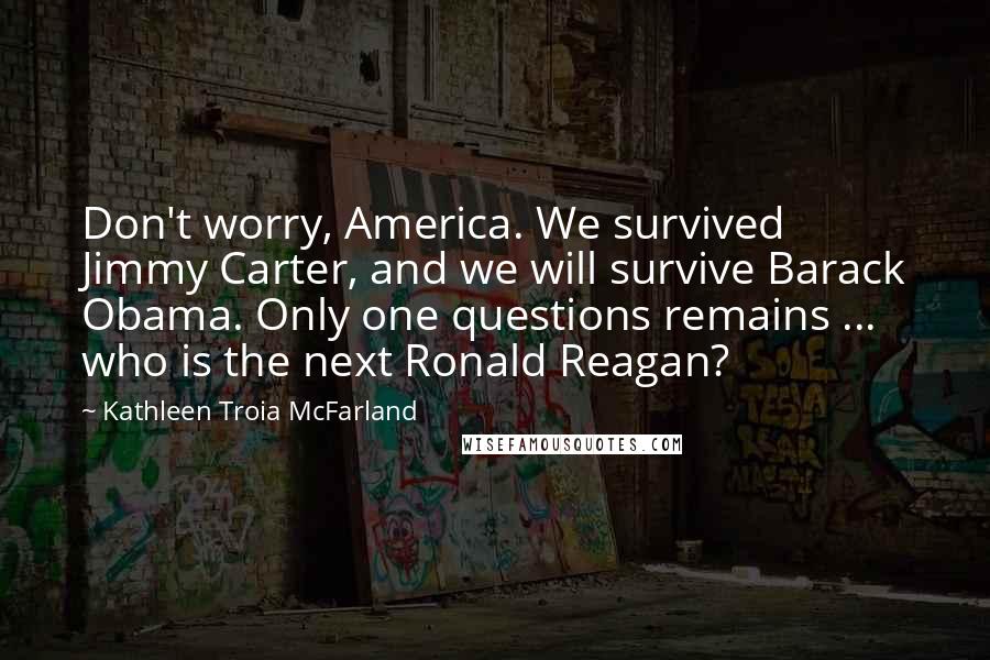 Kathleen Troia McFarland Quotes: Don't worry, America. We survived Jimmy Carter, and we will survive Barack Obama. Only one questions remains ... who is the next Ronald Reagan?