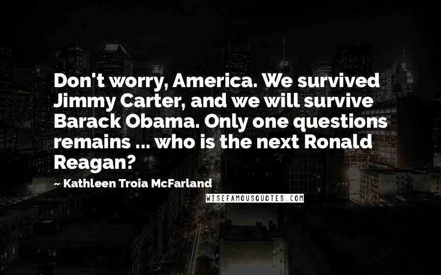Kathleen Troia McFarland Quotes: Don't worry, America. We survived Jimmy Carter, and we will survive Barack Obama. Only one questions remains ... who is the next Ronald Reagan?