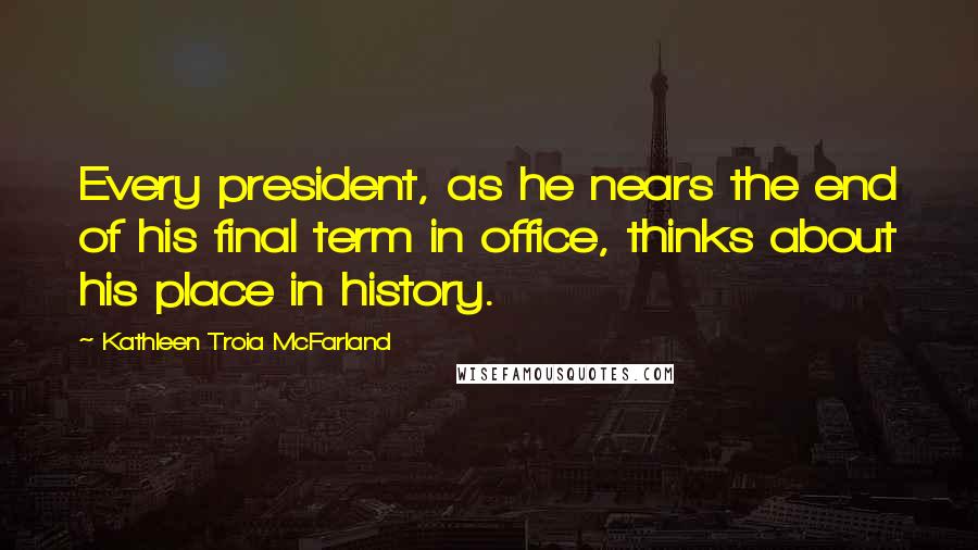 Kathleen Troia McFarland Quotes: Every president, as he nears the end of his final term in office, thinks about his place in history.