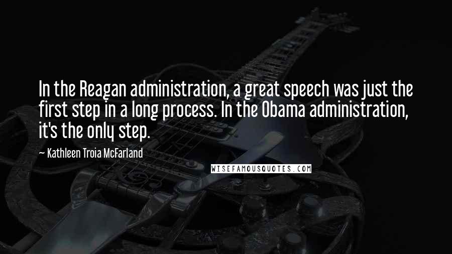 Kathleen Troia McFarland Quotes: In the Reagan administration, a great speech was just the first step in a long process. In the Obama administration, it's the only step.