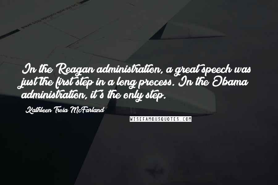 Kathleen Troia McFarland Quotes: In the Reagan administration, a great speech was just the first step in a long process. In the Obama administration, it's the only step.