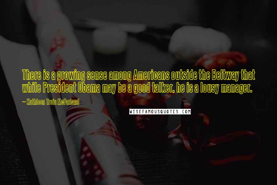Kathleen Troia McFarland Quotes: There is a growing sense among Americans outside the Beltway that while President Obama may be a good talker, he is a lousy manager.