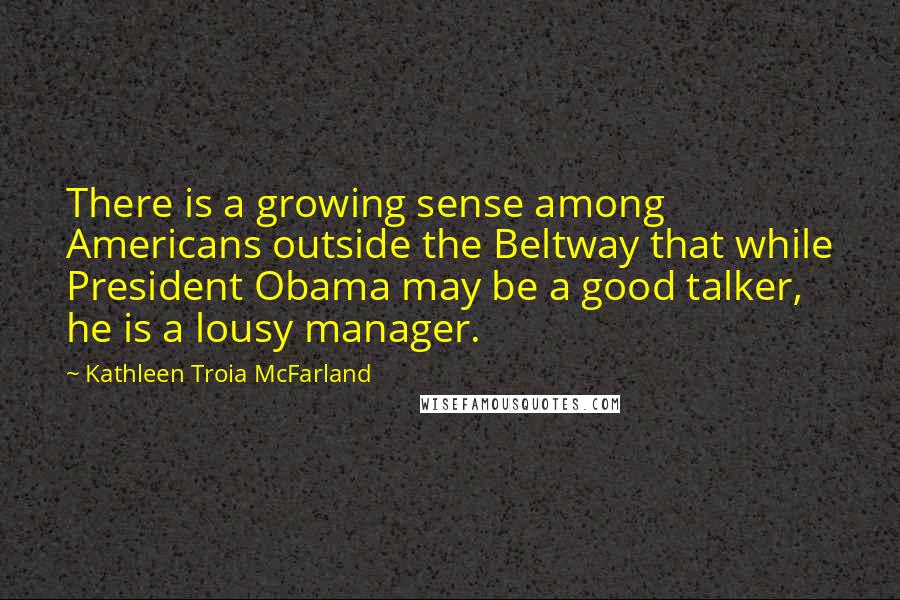 Kathleen Troia McFarland Quotes: There is a growing sense among Americans outside the Beltway that while President Obama may be a good talker, he is a lousy manager.