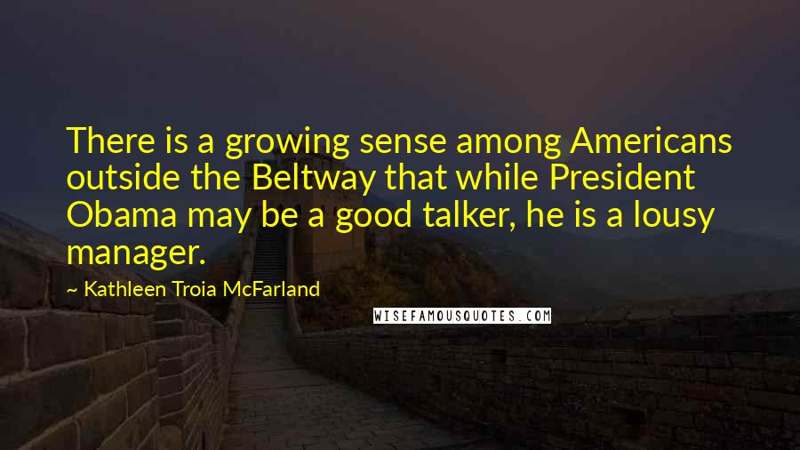 Kathleen Troia McFarland Quotes: There is a growing sense among Americans outside the Beltway that while President Obama may be a good talker, he is a lousy manager.