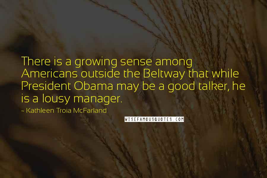 Kathleen Troia McFarland Quotes: There is a growing sense among Americans outside the Beltway that while President Obama may be a good talker, he is a lousy manager.